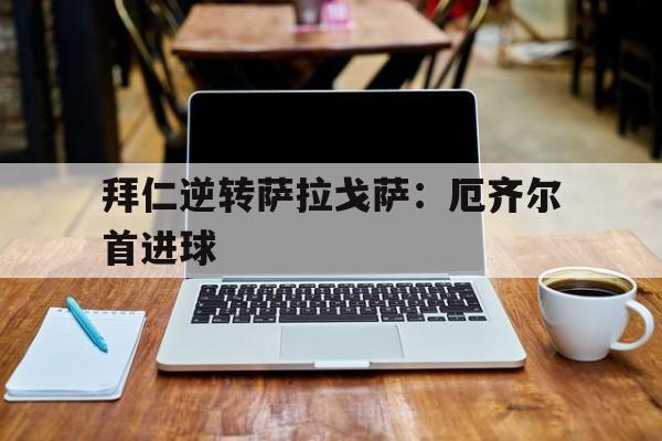 开云体育官网-拜仁逆转萨拉戈萨：厄齐尔首进球